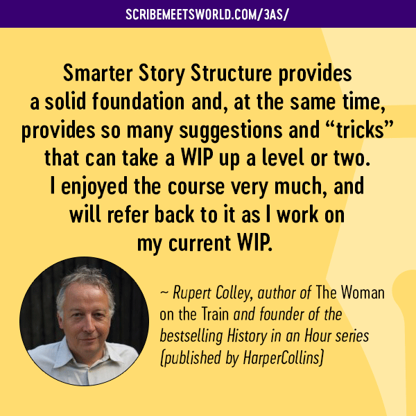“Smarter Story Structure provides a solid foundation and, at the same time, provides so many suggestions and “tricks” that can take a WIP up a level or two. I enjoyed the course very much, and will refer back to it as I work on my current WIP.” ~ Rupert Colley, author of The Woman on the Train and founder of the bestselling History in an Hour series (published by HarperCollins)